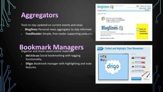 Tools to stay updated on current events and news
• Bloglines: Personal news aggregator to stay informed.
 FeedReader: Simple, free reader supporting podcasts.
Organize and share saved online materials:
 del.icio.us: Social bookmarking with tagging
functionality.
 Diigo: Bookmark manager with highlighting and note
features.
 