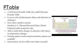 PTable
● A Web based Periodic Table also called Dynamic
Periodic Table
● It serves a lot of information about each elements on
clicking it
● Gives Mass numbers,Atomic
Numbers,E.C.,Thermal,Electrical Data ,Elastic
Properties,other properties also.
● Able to study basic changes in elements with respect
to temperature changes.
● Printing options,cards and presentations options are
available
● Some featues are free while some others are paid .
 