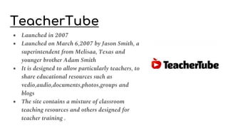 TeacherTube
● Launched in 2007
● Launched on March 6,2007 by Jason Smith, a
superintendent from Melisaa, Texas and
younger brother Adam Smith
● It is designed to allow particularly teachers, to
share educational resources such as
vedio,audio,documents,photos,groups and
blogs
● The site contains a mixture of classroom
teaching resources and others designed for
teacher training .
 