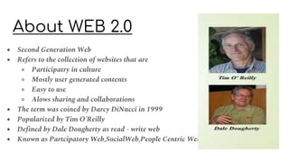 About WEB 2.0
● Second Generation Web
● Refers to the collection of websites that are
○ Participatry in culture
○ Mostly user generated contents
○ Easy to use
○ Alows sharing and collaborations
● The term was coined by Darcy DiNucci in 1999
● Popularized by Tim O’Reilly
● Defined by Dale Dougherty as read - write web
● Known as Partcipatory Web,SocialWeb,People Centric Web
 