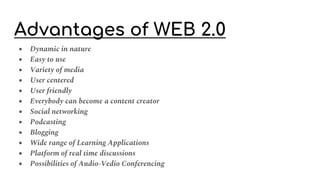 Advantages of WEB 2.0
● Dynamic in nature
● Easy to use
● Variety of media
● User centered
● User friendly
● Everybody can become a content creator
● Social networking
● Podcasting
● Blogging
● Wide range of Learning Applications
● Platform of real time discussions
● Possibilities of Audio-Vedio Conferencing
 