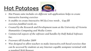 Hot Potatoes
● Hot Potato suite includes six different web applications helps to create
interactive learning exercises
● It enables to create Interactive MCQs,Cross words , Gap fill
exercises,Jumbled words etc.
● Created by the Research and Development team at the University of Victoria
Humanities Computing and Media Centre
● Commercial aspects of the software and handles by Half-Baked Software
Inc.
● Freeware till October 2009
● Was designed to allow teachers to make interactive,web based exercises that
can be accessed by students at any Internet-capable aomputer terminal with
 