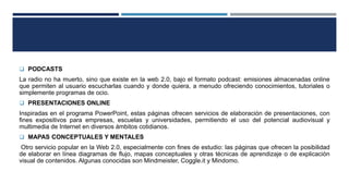  PODCASTS
La radio no ha muerto, sino que existe en la web 2.0, bajo el formato podcast: emisiones almacenadas online
que permiten al usuario escucharlas cuando y donde quiera, a menudo ofreciendo conocimientos, tutoriales o
simplemente programas de ocio.
 PRESENTACIONES ONLINE
Inspiradas en el programa PowerPoint, estas páginas ofrecen servicios de elaboración de presentaciones, con
fines expositivos para empresas, escuelas y universidades, permitiendo el uso del potencial audiovisual y
multimedia de Internet en diversos ámbitos cotidianos.
 MAPAS CONCEPTUALES Y MENTALES
Otro servicio popular en la Web 2.0, especialmente con fines de estudio: las páginas que ofrecen la posibilidad
de elaborar en línea diagramas de flujo, mapas conceptuales y otras técnicas de aprendizaje o de explicación
visual de contenidos. Algunas conocidas son Mindmeister, Coggle.it y Mindomo.
 