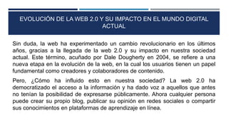 EVOLUCIÓN DE LA WEB 2.0 Y SU IMPACTO EN EL MUNDO DIGITAL
ACTUAL
Sin duda, la web ha experimentado un cambio revolucionario en los últimos
años, gracias a la llegada de la web 2.0 y su impacto en nuestra sociedad
actual. Este término, acuñado por Dale Dougherty en 2004, se refiere a una
nueva etapa en la evolución de la web, en la cual los usuarios tienen un papel
fundamental como creadores y colaboradores de contenido.
Pero, ¿Cómo ha influido esto en nuestra sociedad? La web 2.0 ha
democratizado el acceso a la información y ha dado voz a aquellos que antes
no tenían la posibilidad de expresarse públicamente. Ahora cualquier persona
puede crear su propio blog, publicar su opinión en redes sociales o compartir
sus conocimientos en plataformas de aprendizaje en línea.
 