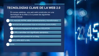 TECNOLOGÍAS CLAVE DE LA WEB 2.0
CSS, marcado XHTML válido semánticamente y microformatos.
Técnicas de aplicaciones ricas no intrusivas (como AJAX).
Redifusión/Agregación de datos en RSS/ATOM.
URLs sencillas con significado semántico.
Soporte para postear en un blog.
JCC y APIs REST o XML.
JSON.
En pocas palabras, una web está construida con una
tecnología de la Web 2.0 si posee las siguientes
características:
 