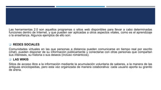 Las herramientas 2.0 son aquellos programas o sitios web disponibles para llevar a cabo determinadas
funciones dentro de Internet, y que pueden ser aplicadas a otros aspectos vitales, como es el aprendizaje
o la enseñanza. Algunos ejemplos de ello son:
 REDES SOCIALES
Comunidades virtuales en las que personas a distancia pueden comunicarse en tiempo real por escrito
(chat), pueden disponer de su información públicamente y conectarse con otras personas que compartan
sus intereses, su historia o sus deseos (incluso románticos).
 LAS WIKIS
Sitios de acceso libre a la información mediante la acumulación voluntaria de saberes, a la manera de las
antiguas enciclopedias, pero esta vez organizada de manera colaborativa: cada usuario aporta su granito
de arena.
 