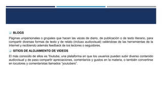  BLOGS
Páginas unipersonales o grupales que hacen las veces de diario, de publicación o de texto literario, para
compartir diversas formas de texto y de relato (incluso audiovisual) valiéndose de las herramientas de la
Internet y recibiendo además feedback de los lectores o seguidores.
 SITIOS DE ALOJAMIENTO DE VIDEOS
El más conocido de ellos es Youtube, una plataforma en que los usuarios pueden subir diverso contenido
audiovisual y de paso compartir apreciaciones, comentarios y gustos en la materia, o también convertirse
en locutores y comentaristas llamados “youtubers”.
 