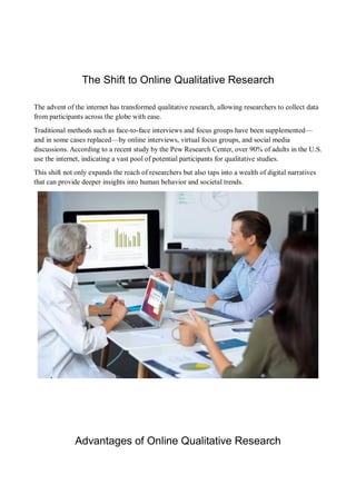 The Shift to Online Qualitative Research
The advent of the internet has transformed qualitative research, allowing researchers to collect data
from participants across the globe with ease.
Traditional methods such as face-to-face interviews and focus groups have been supplemented—
and in some cases replaced—by online interviews, virtual focus groups, and social media
discussions. According to a recent study by the Pew Research Center, over 90% of adults in the U.S.
use the internet, indicating a vast pool of potential participants for qualitative studies.
This shift not only expands the reach of researchers but also taps into a wealth of digital narratives
that can provide deeper insights into human behavior and societal trends.
Advantages of Online Qualitative Research
 