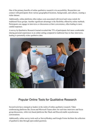 One of the primary benefits of online qualitative research is its accessibility. Researchers can
connect with participants from various geographical locations, backgrounds, and cultures, creating a
richer dataset.
Additionally, online platforms often reduce costs associated with travel and venue rentals for
traditional focus groups. Another significant advantage is the flexibility offered by online methods.
Participants can engage in interviews or discussions at their convenience, often leading to more
candid responses.
A survey by Qualitative Research Journal revealed that 75% of participants feel more comfortable
sharing personal experiences in an online setting compared to traditional face-to-face interviews,
leading to potentially richer qualitative data.
Popular Online Tools for Qualitative Research
Several tools have emerged as leaders in the realm of online qualitative research. Video
conferencing platforms like Zoom and Microsoft Teams allow for real-time interviews and focus
group discussions, while text-based platforms like Slack and Discord enable asynchronous
conversations.
Additionally, online survey tools such as SurveyMonkey and Google Forms facilitate the collection
of qualitative data through open-ended questions.
 