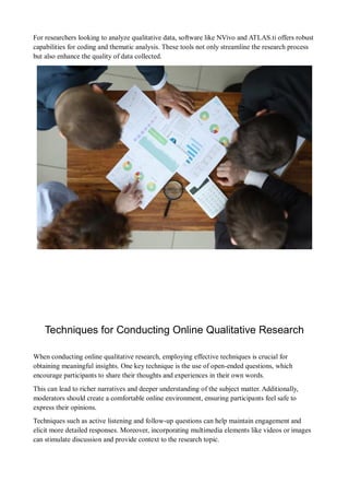 For researchers looking to analyze qualitative data, software like NVivo and ATLAS.ti offers robust
capabilities for coding and thematic analysis. These tools not only streamline the research process
but also enhance the quality of data collected.
Techniques for Conducting Online Qualitative Research
When conducting online qualitative research, employing effective techniques is crucial for
obtaining meaningful insights. One key technique is the use of open-ended questions, which
encourage participants to share their thoughts and experiences in their own words.
This can lead to richer narratives and deeper understanding of the subject matter. Additionally,
moderators should create a comfortable online environment, ensuring participants feel safe to
express their opinions.
Techniques such as active listening and follow-up questions can help maintain engagement and
elicit more detailed responses. Moreover, incorporating multimedia elements like videos or images
can stimulate discussion and provide context to the research topic.
 