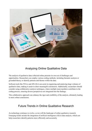 Analyzing Online Qualitative Data
The analysis of qualitative data collected online presents its own set of challenges and
opportunities. Researchers can employ various coding methods, including thematic analysis or
grounded theory, to identify patterns and themes within the data.
Software tools like NVivo and ATLAS.ti can assist in organizing and analyzing large volumes of
qualitative data, making it easier to draw meaningful conclusions. Additionally, researchers should
consider using collaborative analysis techniques, where multiple team members contribute to the
coding process, ensuring diverse perspectives are integrated into the findings.
This collaborative approach can enhance the rigor and credibility of the analysis, ultimately leading
to more robust conclusions.
Future Trends in Online Qualitative Research
As technology continues to evolve, so too will the landscape of online qualitative research.
Emerging trends include the integration of artificial intelligence (AI) in data analysis, which can
help researchers identify patterns more efficiently and accurately.
 