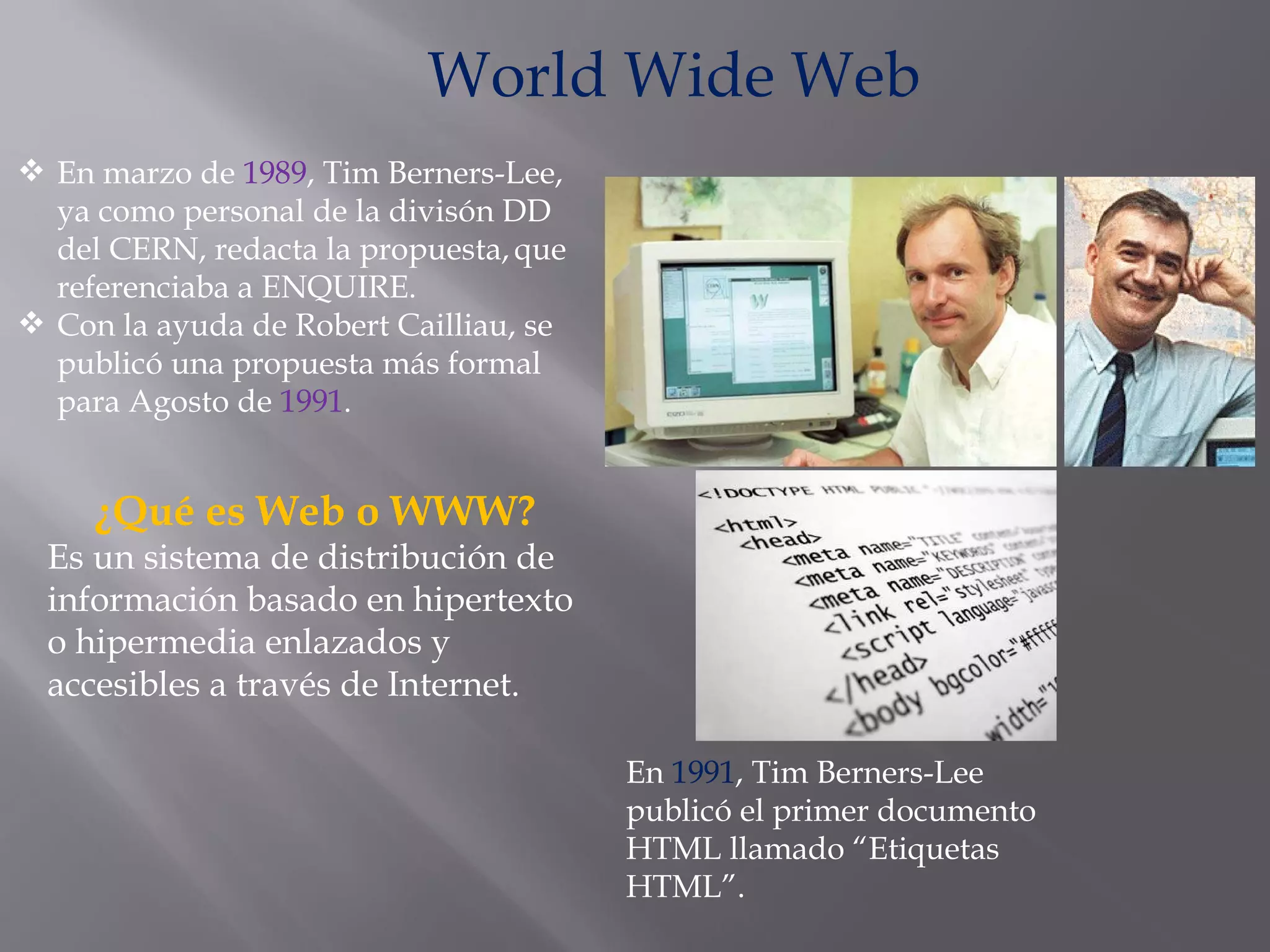 En marzo de  1989 , Tim Berners-Lee, ya como personal de la divisón DD del CERN, redacta la propuesta,   que referenciaba a ENQUIRE. Con la ayuda de Robert Cailliau, se publicó una propuesta más formal para Agosto de  1991 . World Wide Web En  1991 , Tim Berners-Lee publicó el primer documento HTML llamado “Etiquetas HTML”. ¿Qué es Web o WWW? Es un sistema de distribución de información basado en hipertexto o hipermedia enlazados y accesibles a través de Internet. 
