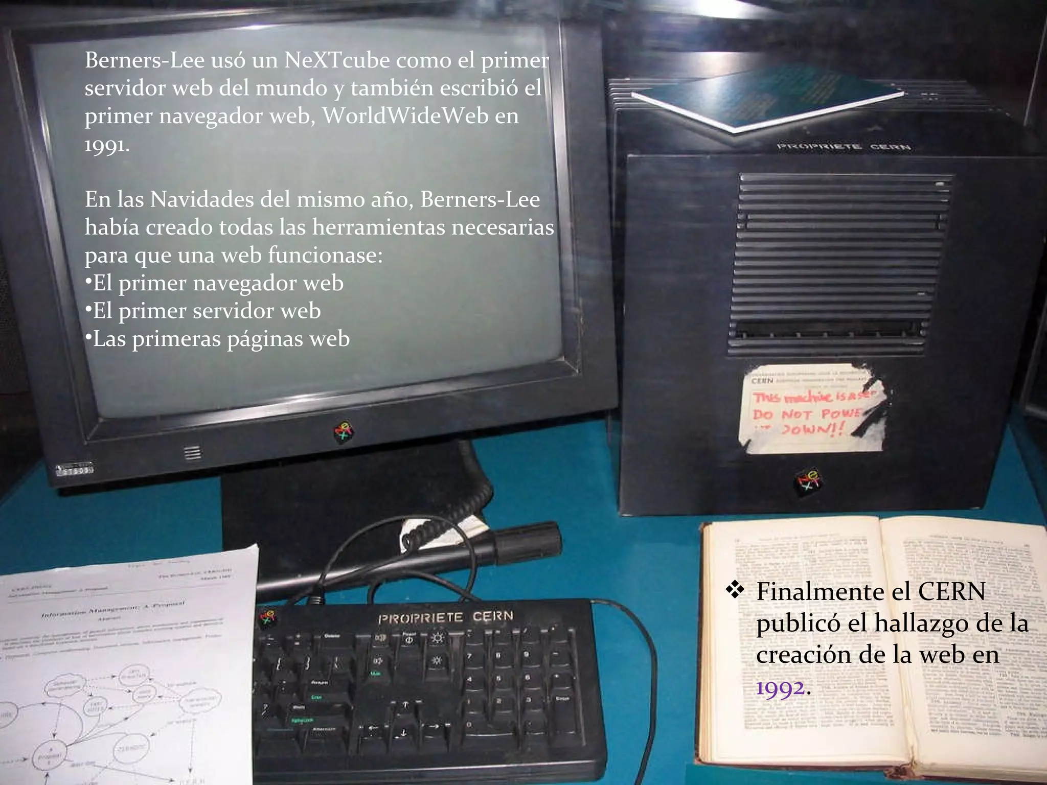 Berners-Lee usó un NeXTcube como el primer servidor web del mundo y también escribió el primer navegador web, WorldWideWeb en 1991. En las Navidades del mismo año, Berners-Lee había creado todas las herramientas necesarias para que una web funcionase: El primer navegador web El primer servidor web Las primeras páginas web Finalmente el CERN publicó el hallazgo de la creación de la web en  1992 . 