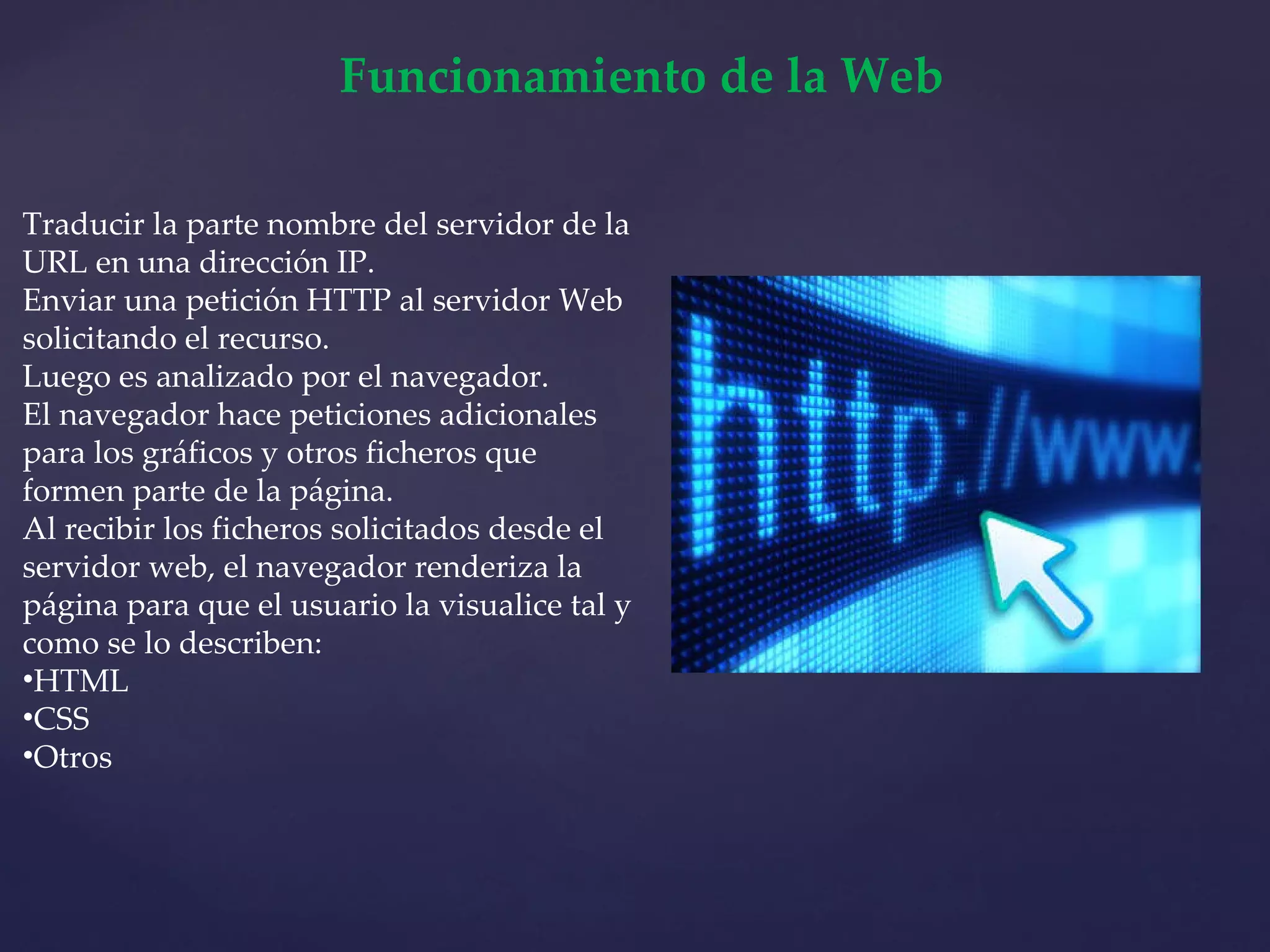 Funcionamiento de la Web Traducir la parte nombre del servidor de la URL en una dirección IP. Enviar una petición HTTP al servidor Web solicitando el recurso. Luego es analizado por el navegador. El navegador hace peticiones adicionales para los gráficos y otros ficheros que formen parte de la página. Al recibir los ficheros solicitados desde el servidor web, el navegador renderiza la página para que el usuario la visualice tal y como se lo describen: HTML CSS Otros 