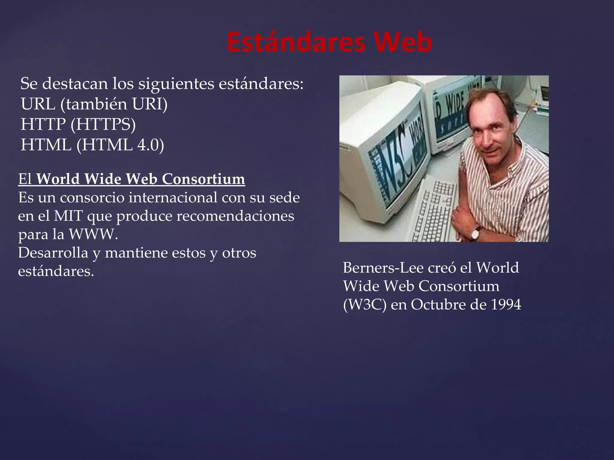 Estándares Web Se destacan los siguientes estándares: URL (también URI) HTTP (HTTPS) HTML (HTML 4.0) Berners-Lee creó el World Wide Web Consortium (W3C) en Octubre de 1994 El  World Wide Web Consortium Es un consorcio internacional con su sede en el MIT que produce recomendaciones para la WWW.  Desarrolla y mantiene estos y otros estándares. 