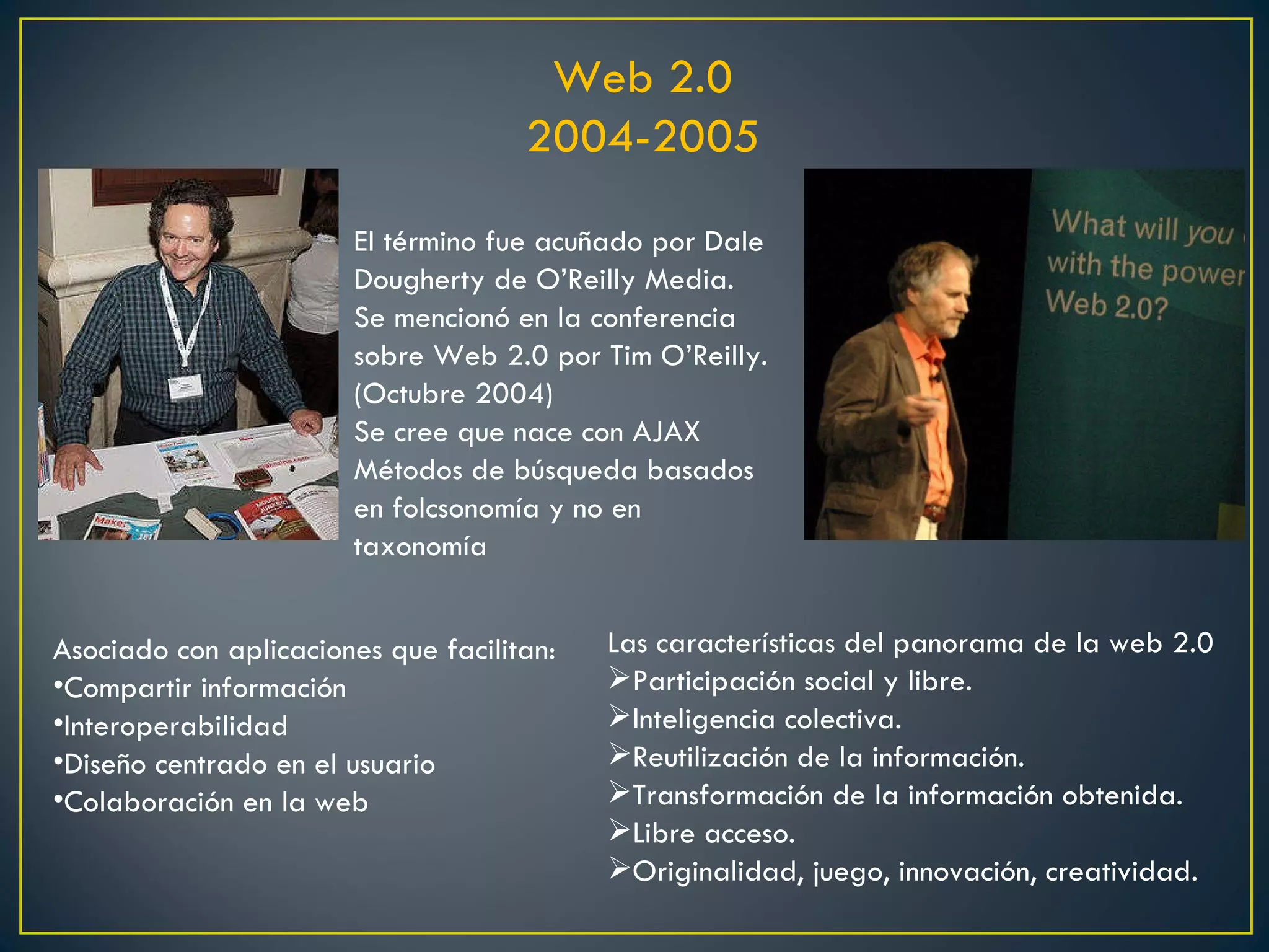 Web 2.0 2004-2005 Asociado con aplicaciones que facilitan: Compartir información Interoperabilidad Diseño centrado en el usuario Colaboración en la web El término fue acuñado por Dale Dougherty de O’Reilly Media. Se mencionó en la conferencia sobre Web 2.0 por Tim O’Reilly. (Octubre 2004) Se cree que nace con AJAX Métodos de búsqueda basados en folcsonomía y no en taxonomía Las características del panorama de la web 2.0 Participación social y libre. Inteligencia colectiva. Reutilización de la información. Transformación de la información obtenida. Libre acceso. Originalidad, juego, innovación, creatividad. 