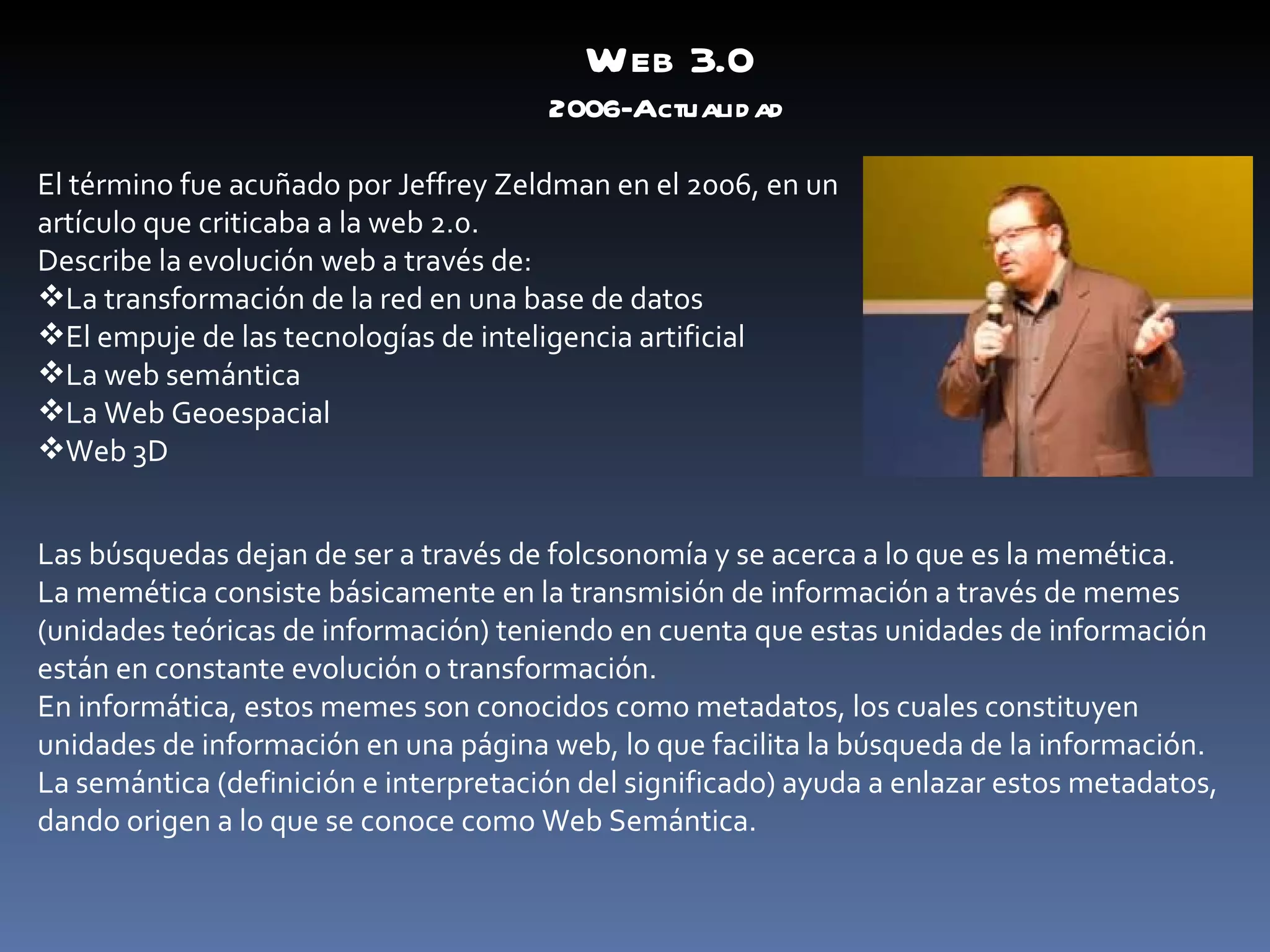 Web 3.0 2006-Actualidad El término fue acuñado por Jeffrey Zeldman en el 2006, en un artículo que criticaba a la web 2.0. Describe la evolución web a través de: La transformación de la red en una base de datos El empuje de las tecnologías de inteligencia artificial La web semántica La Web Geoespacial Web 3D Las búsquedas dejan de ser a través de folcsonomía y se acerca a lo que es la memética. La memética consiste básicamente en la transmisión de información a través de memes (unidades teóricas de información) teniendo en cuenta que estas unidades de información están en constante evolución o transformación. En informática, estos memes son conocidos como metadatos, los cuales constituyen unidades de información en una página web, lo que facilita la búsqueda de la información. La semántica (definición e interpretación del significado) ayuda a enlazar estos metadatos, dando origen a lo que se conoce como Web Semántica. 