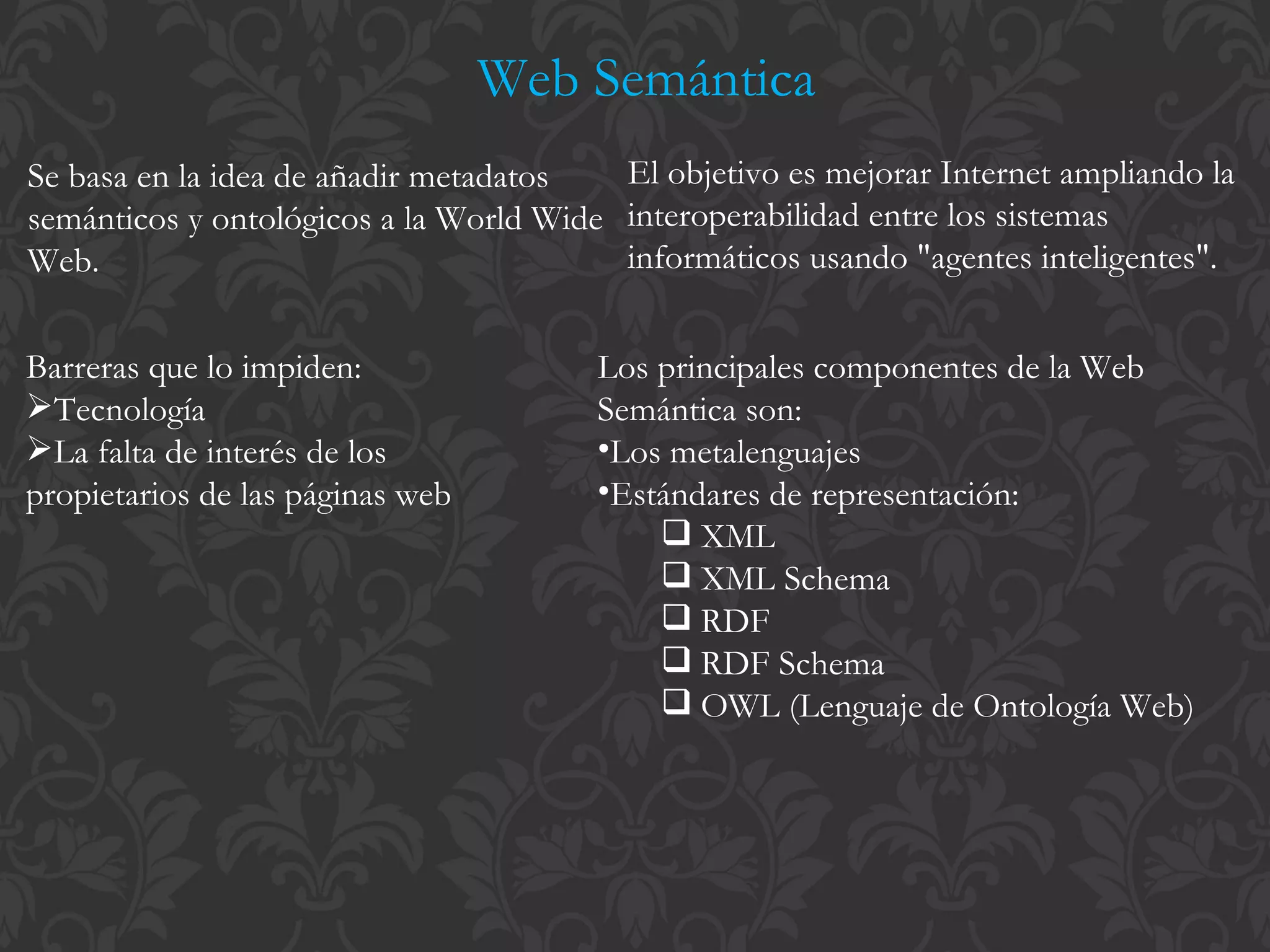 Web Semántica Se basa en la idea de añadir metadatos semánticos y ontológicos a la World Wide Web. El objetivo es mejorar Internet ampliando la interoperabilidad entre los sistemas informáticos usando "agentes inteligentes".  Barreras que lo impiden: Tecnología La falta de interés de los propietarios de las páginas web Los principales componentes de la Web Semántica son: Los metalenguajes Estándares de representación: XML XML Schema RDF RDF Schema OWL (Lenguaje de Ontología Web) 