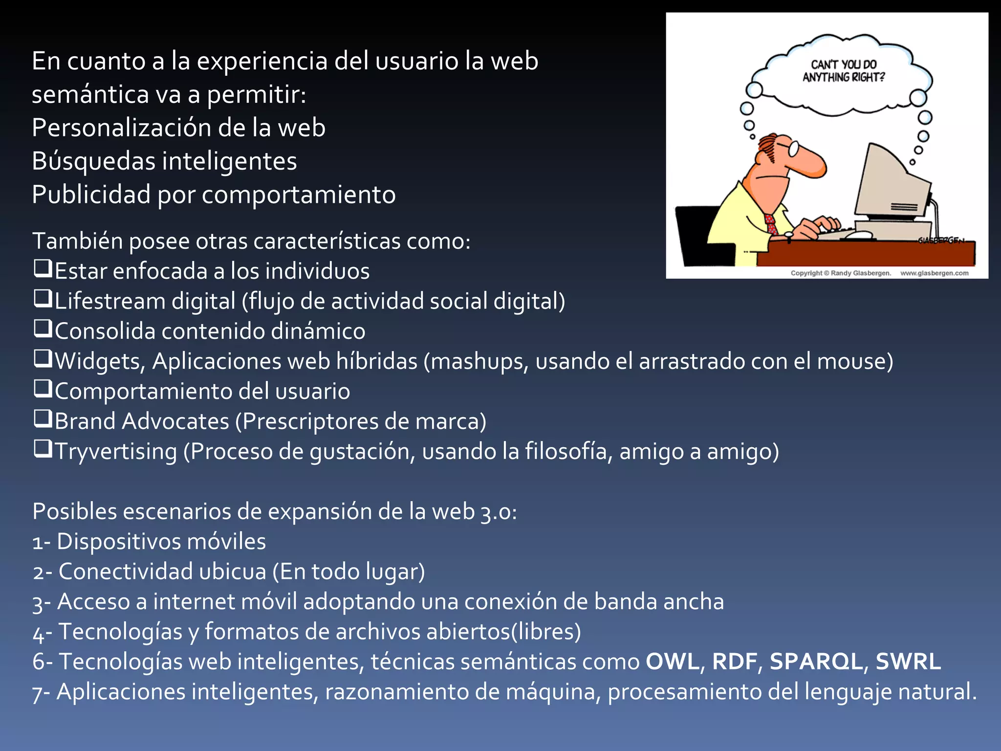 En cuanto a la experiencia del usuario la web semántica va a permitir: Personalización de la web Búsquedas inteligentes Publicidad por comportamiento También posee otras características como: Estar enfocada a los individuos Lifestream digital (flujo de actividad social digital) Consolida contenido dinámico Widgets, Aplicaciones web híbridas (mashups, usando el arrastrado con el mouse) Comportamiento del usuario Brand Advocates (Prescriptores de marca) Tryvertising (Proceso de gustación, usando la filosofía, amigo a amigo) Posibles escenarios de expansión de la web 3.0: 1- Dispositivos móviles 2- Conectividad ubicua (En todo lugar) 3- Acceso a internet móvil adoptando una conexión de banda ancha 4- Tecnologías y formatos de archivos abiertos(libres) 6- Tecnologías web inteligentes, técnicas semánticas como  OWL ,  RDF ,  SPARQL ,  SWRL 7- Aplicaciones inteligentes, razonamiento de máquina, procesamiento del lenguaje natural. 