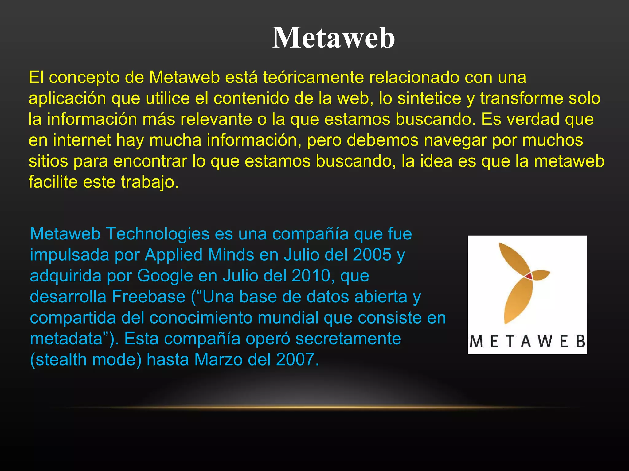 Metaweb El concepto de Metaweb está teóricamente relacionado con una aplicación que utilice el contenido de la web, lo sintetice y transforme solo la información más relevante o la que estamos buscando. Es verdad que en internet hay mucha información, pero debemos navegar por muchos sitios para encontrar lo que estamos buscando, la idea es que la metaweb facilite este trabajo. Metaweb Technologies es una compañía que fue impulsada por Applied Minds en Julio del 2005 y adquirida por Google en Julio del 2010, que desarrolla Freebase (“Una base de datos abierta y compartida del conocimiento mundial que consiste en metadata”). Esta compañía operó secretamente (stealth mode) hasta Marzo del 2007. 