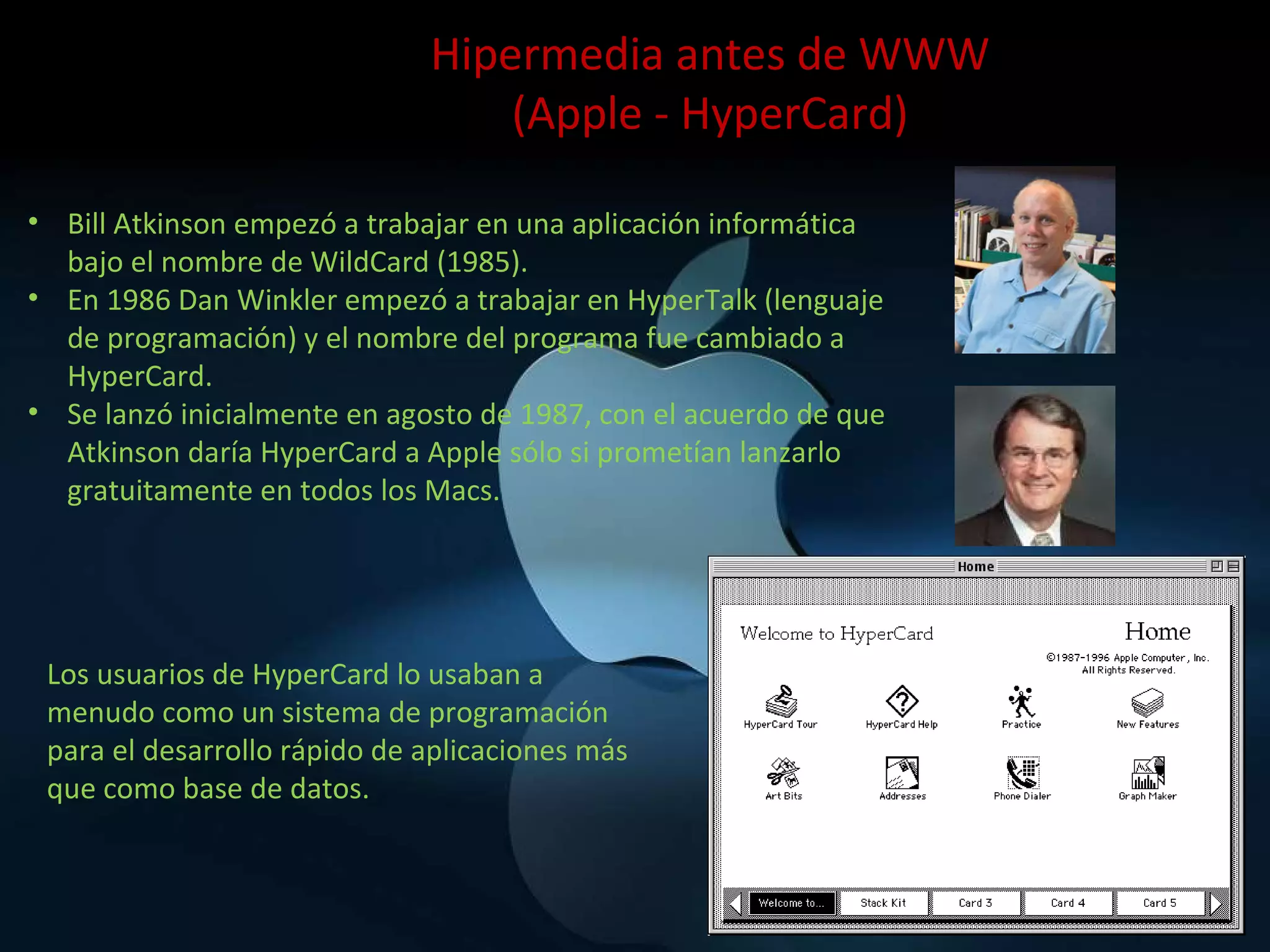 Bill Atkinson empezó a trabajar en una aplicación informática bajo el nombre de WildCard (1985). En 1986 Dan Winkler empezó a trabajar en HyperTalk (lenguaje de programación) y el nombre del programa fue cambiado a HyperCard. Se lanzó inicialmente en agosto de 1987, con el acuerdo de que Atkinson daría HyperCard a Apple sólo si prometían lanzarlo gratuitamente en todos los Macs. Hipermedia antes de WWW (Apple - HyperCard) Los usuarios de HyperCard lo usaban a menudo como un sistema de programación para el desarrollo rápido de aplicaciones más que como base de datos. 