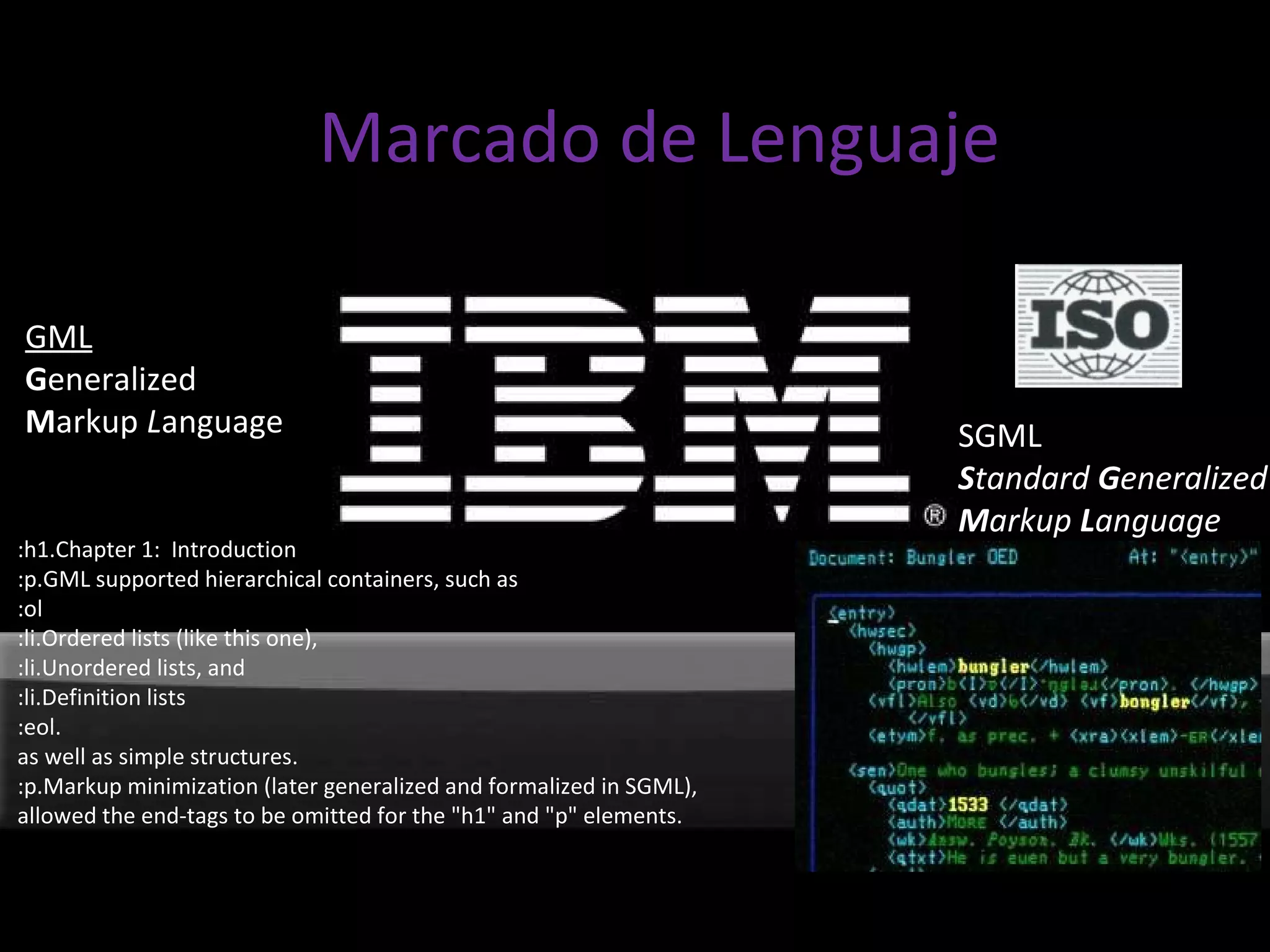 SGML S tandard  G eneralized M arkup  L anguage :h1.Chapter 1:  Introduction :p.GML supported hierarchical containers, such as :ol :li.Ordered lists (like this one), :li.Unordered lists, and :li.Definition lists :eol. as well as simple structures. :p.Markup minimization (later generalized and formalized in SGML), allowed the end-tags to be omitted for the "h1" and "p" elements. GML G eneralized M arkup  L anguage Marcado de Lenguaje 