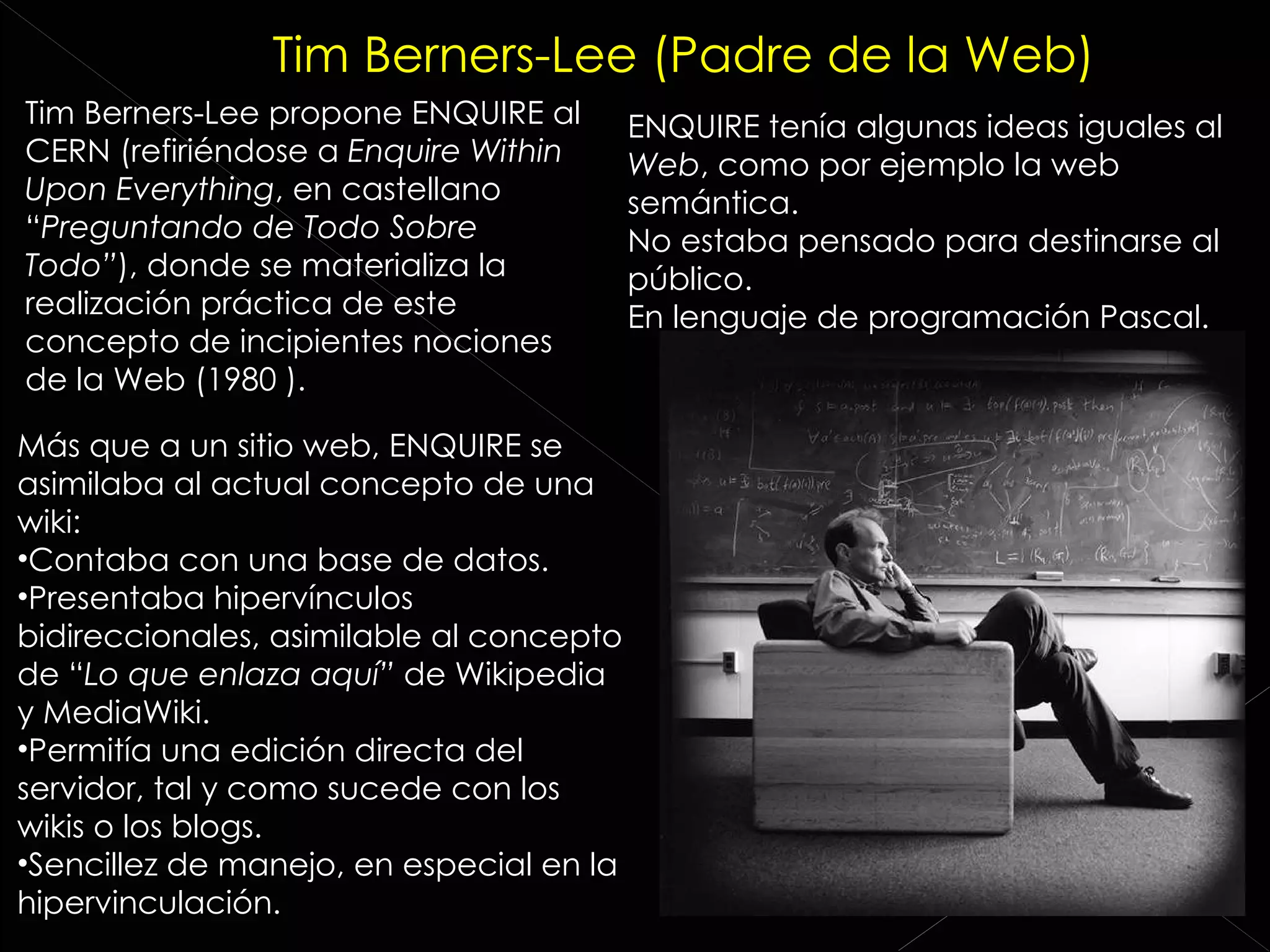 Tim Berners-Lee propone ENQUIRE al CERN (refiriéndose a  Enquire Within Upon Everything , en castellano “ Preguntando de Todo Sobre Todo” ), donde se materializa la realización práctica de este concepto de incipientes nociones de la Web (1980 ). ENQUIRE tenía algunas ideas iguales al  Web , como por ejemplo la web semántica. No estaba pensado para destinarse al público. En lenguaje de programación Pascal. Más que a un sitio web, ENQUIRE se asimilaba al actual concepto de una wiki: Contaba con una base de datos. Presentaba hipervínculos bidireccionales, asimilable al concepto de “ Lo que enlaza aquí”  de Wikipedia y MediaWiki. Permitía una edición directa del servidor, tal y como sucede con los wikis o los blogs. Sencillez de manejo, en especial en la hipervinculación. Tim Berners-Lee (Padre de la Web) 