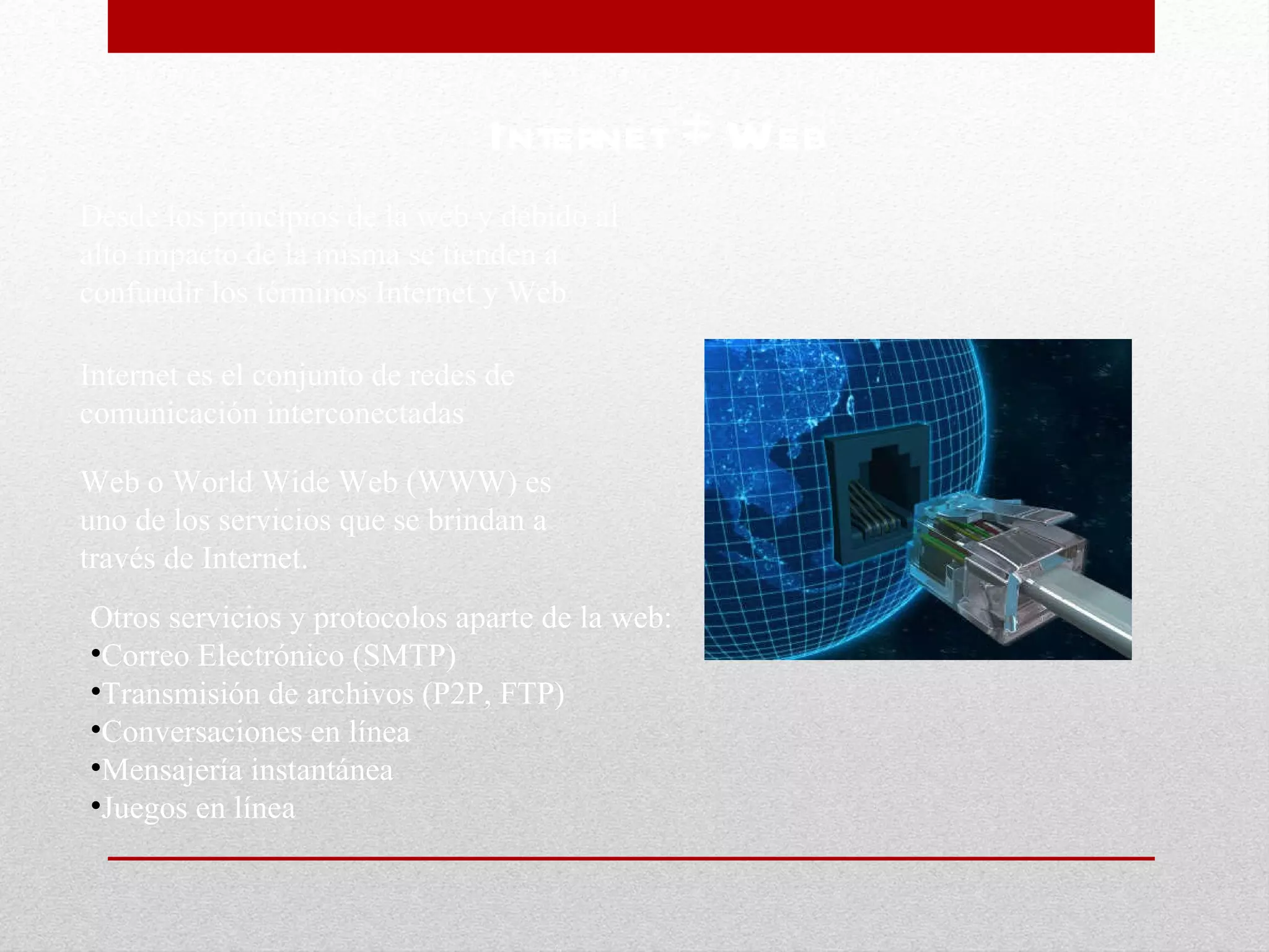 Otros servicios y protocolos aparte de la web: Correo Electrónico (SMTP) Transmisión de archivos (P2P, FTP) Conversaciones en línea Mensajería instantánea Juegos en línea Internet  ≠  Web Desde los principios de la web y debido al alto impacto de la misma se tienden a confundir los términos Internet y Web Internet es el conjunto de redes de comunicación interconectadas Web o World Wide Web (WWW) es uno de los servicios que se brindan a través de Internet. 