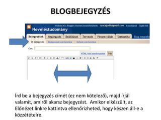 BLOGBEJEGYZÉS




Írd be a bejegyzés címét (ez nem kötelező), majd írjál
valamit, amiről akarsz bejegyzést. Amikor elkészült, az
Előnézet linkre kattintva ellenőrizheted, hogy készen áll-e a
közzétételre.
 