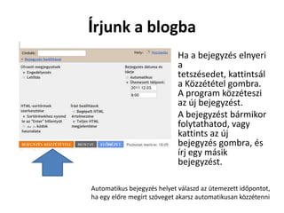 Írjunk a blogba
                         • Ha a bejegyzés elnyeri
                           a
                           tetszésedet, kattintsál
                           a Közzététel gombra.
                           A program közzéteszi
                           az új bejegyzést.
                         • A bejegyzést bármikor
                           folytathatod, vagy
                           kattints az új
                           bejegyzés gombra, és
                           írj egy másik
                           bejegyzést.

Automatikus bejegyzés helyet válaszd az ütemezett időpontot,
ha egy előre megírt szöveget akarsz automatikusan közzétenni
 