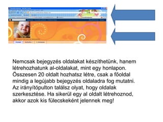 Nemcsak bejegyzés oldalakat készíthetünk, hanem
létrehozhatunk al-oldalakat, mint egy honlapon.
Összesen 20 oldalt hozhatsz létre, csak a főoldal
mindig a legújabb bejegyzés oldaladra fog mutatni.
Az irányítópulton találsz olyat, hogy oldalak
szerkesztése. Ha sikerül egy al oldalt létrehoznod,
akkor azok kis fülecskeként jelennek meg!
 