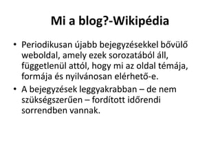 Mi a blog?-Wikipédia
• Periodikusan újabb bejegyzésekkel bővülő
  weboldal, amely ezek sorozatából áll,
  függetlenül attól, hogy mi az oldal témája,
  formája és nyilvánosan elérhető-e.
• A bejegyzések leggyakrabban – de nem
  szükségszerűen – fordított időrendi
  sorrendben vannak.
 