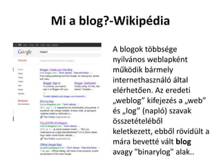Mi a blog?-Wikipédia
          A blogok többsége
          nyilvános weblapként
          működik bármely
          internethasználó által
          elérhetően. Az eredeti
          „weblog” kifejezés a „web”
          és „log” (napló) szavak
          összetételéből
          keletkezett, ebből rövidült a
          mára bevetté vált blog
          avagy "binarylog" alak..
 