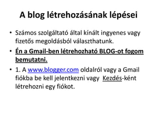A blog létrehozásának lépései
• Számos szolgáltató által kínált ingyenes vagy
  fizetős megoldásból választhatunk.
• Én a Gmail-ben létrehozható BLOG-ot fogom
  bemutatni.
• 1. A www.blogger.com oldalról vagy a Gmail
  fiókba be kell jelentkezni vagy Kezdés-ként
  létrehozni egy fiókot.
 