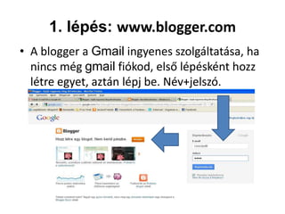 1. lépés: www.blogger.com
• A blogger a Gmail ingyenes szolgáltatása, ha
  nincs még gmail fiókod, első lépésként hozz
  létre egyet, aztán lépj be. Név+jelszó.
 