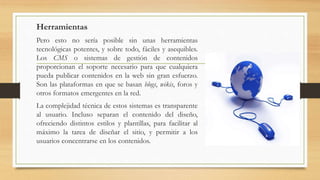 Herramientas
Pero esto no sería posible sin unas herramientas
tecnológicas potentes, y sobre todo, fáciles y asequibles.
Los CMS o sistemas de gestión de contenidos
proporcionan el soporte necesario para que cualquiera
pueda publicar contenidos en la web sin gran esfuerzo.
Son las plataformas en que se basan blogs, wikis, foros y
otros formatos emergentes en la red.
La complejidad técnica de estos sistemas es transparente
al usuario. Incluso separan el contenido del diseño,
ofreciendo distintos estilos y plantillas, para facilitar al
máximo la tarea de diseñar el sitio, y permitir a los
usuarios concentrarse en los contenidos.
 