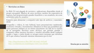 • Servicios en línea
La Web 2.0 está plagada de servicios y aplicaciones disponibles desde el
propio navegador. Muchos de estos servicios, nacidos sin expectativa de
negocio, han proporcionado grandes beneficios a sus creadores, sin coste
económico para los usuarios.
Espacios para almacenar y compartir todo tipo de archivos y materiales:
desde
fotografías y vídeos, lo más habitual, hasta presentaciones multimedia,
escritorios virtuales y herramientas ofimáticas en línea que posibilitan que
varias personas trabajen en un mismo documento sin salir de la ventana
de su navegador. Servicios como del.icio.us, que permite guardar y
compartir online nuestros favoritos y tenerlos accesibles desde cualquier
equipo y lugar, o twitter donde se recogen micro mensajes que informan
de lo que estamos haciendo mientras transitamos por la red.
http://blog.educastur.es/files/2007/06/web2_0v02.pdf
http://es.slideshare.net/anadedieguez/web-2-ana-olmedo Gracias por su atención
 