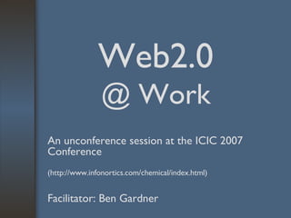 Web2.0  @ Work An unconference session at the ICIC 2007 Conference   (http://www.infonortics.com/chemical/index.html) Facilitator: Ben Gardner 