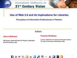 Use of Web 2.0 and its Implications for Libraries Perceptions of Information Professionals in Pakistan Authors Ata-ur-Rehman AM Library, National Centre for Physics, Islamabad & M. Phil Scholar, IUB Farzana Shafique Lecturer, Department of Library & Information Science The Islamia University of Bahawalpur (IUB) 