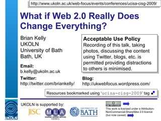 What if Web 2.0 Really Does Change Everything? Brian Kelly UKOLN University of Bath Bath, UK UKOLN is supported by: This work is licensed under a Attribution-NonCommercial-ShareAlike 2.0 licence (but note caveat) Acceptable Use Policy Recording of this talk, taking photos, discussing the content using Twitter, blogs, etc. is permitted providing distractions to others is minimised. Resources bookmarked using ‘ ucisa-cisg-2009 ’ tag  http://www.ukoln.ac.uk/web-focus/events/conferences/ucisa-cisg-2009/ Email: [email_address] Twitter: http://twitter.com/briankelly/   Blog: http://ukwebfocus.wordpress.com/ 