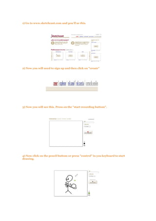 1) Go to www.sketchcast.com and you'll se this.
2) Now you will need to sign up and then click on "create"
3) Now you will see this. Press on the "start recording buttom".
4) Now click on the pencil buttom or press "control" in you keyboard to start
drawing.
 