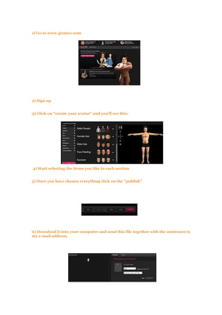 1) Go to www.gizmoz.com
2) Sign up
3) Click on "create your avatar" and you'll see this:
4) Start selecting the items you like in each section
5) Once you have chosen everything click on the "publish"
6) Download it into your computer and send this file together with the sentences to
my e-mail address.
 