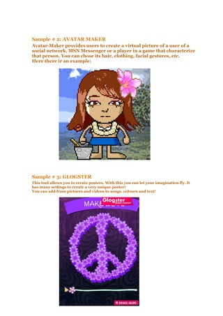 Sample # 2: AVATAR MAKER
Avatar-Maker provides users to create a virtual picture of a user of a
social network, MSN Messenger or a player in a game that characterize
that person. You can chose its hair, clothing, facial gestures, etc.
Here there ir an example:
Sample # 3: GLOGSTER
This tool allows you to create posters. With this you can let your imagination fly. It
has many settings to create a very unique poster!
You can add from pictures and videos to songs, colours and text!
 