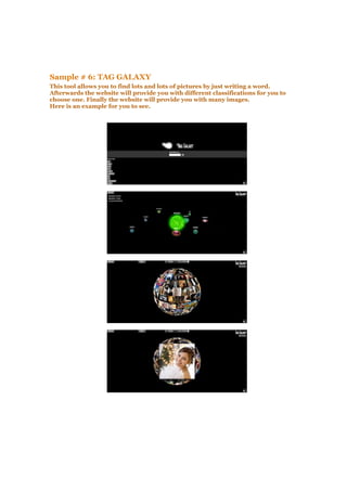 Sample # 6: TAG GALAXY
This tool allows you to find lots and lots of pictures by just writing a word.
Afterwards the website will provide you with different classifications for you to
choose one. Finally the website will provide you with many images.
Here is an example for you to see.
 