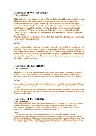 Description of AVATAR MAKER
WHAT and HOW:
This website is an avatar maker. The website provides users with many
different features to customize and create their avatars.You can
change different things of the body (back hairstyle, eyebrows, eyes,
nose, mouth, body, hands), shoes, make-up and colorations (a section
that lets users edit the colours of the features they have included in
their avatars). When the avatar is finished, it can be downloaded in
“.GIF” format. This application is free and you don't need to sign up to
star using it.
Avatars makers are useful tools for the English classroom especially
for people’s descriptions.
WHY:
In my opinion this website is useful to work with children and why not
adults? It's a good way to put into practice all the teacher teaches to
their students among descriptions. It's a funny way to draw children's
attention. Instead of asking students to draw a picture of themselves
or decsribe a picture of their favourite famous person you can ask
them to create an avatar.
Description of SKETCHCAST
WHAT and HOW:
Sketchcast is a voice and video recording and a written and visual explanation all
in one! It's very easy to use it. First of all you need to sign up. Then it very similar to
use paint program. While you draw and write the website is recording everything!
WHY:
In my opinion this is a usefull tool for children to create their own projects. Children
coul duse a wirelss microphone and the smart board to explain a particular maths
concept.
I think children would feel motivated to create these explanations if they know their
tutorial can be played back at the end of the lesson or even published to a blog for
others to revise from.
Description of TAG GALAXY
WHAT AND HOW:
Tag Galaxy is a website that provides users with lots of images. It's very easy to use it
and you don't need to sign up or log in. You just need to write any word and
afterwards a lot of planets with related names of the word you had typed in will
appear for you to choose what best suits your research.
HOW:
I find it useful because children not only can find lots of pictures in a more
entertaining way than googleimages.com but also because of the related words the
website provides you. Children can start typing any word it comes to their minds and
the website itself will provide them with related topics. So children can start making
connections betweens words and that is a good way to learn new vocabulary.
 