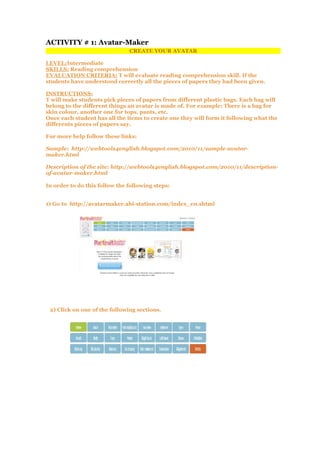 ACTIVITY # 1: Avatar-Maker
CREATE YOUR AVATAR
LEVEL:Intermediate
SKILLS: Reading comprehension
EVALUATION CRITERIA: T will evaluate reading comprehension skill. If the
students have understood correctly all the pieces of papers they had been given.
INSTRUCTIONS:
T will make students pick pieces of papers from different plastic bags. Each bag will
belong to the different things an avatar is made of. For example: There is a bag for
skin colour, another one for tops, pants, etc.
Once each student has all the items to create one they will form it following what the
differents pieces of papers say.
For more help follow these links:
Sample: http://webtools4english.blogspot.com/2010/11/sample-avatar-
maker.html
Description of the site: http://webtools4english.blogspot.com/2010/11/description-
of-avatar-maker.html
In order to do this follow the following steps:
1) Go to http://avatarmaker.abi-station.com/index_en.shtml
2) Click on one of the following sections.
 