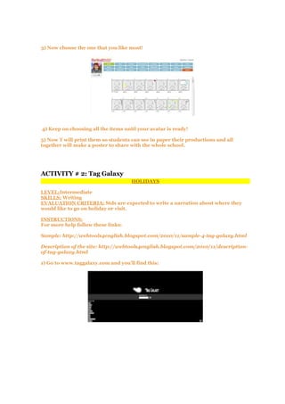 3) Now choose the one that you like most!
4) Keep on choosing all the items unitl your avatar is ready!
5) Now T will print them so students can see in paper their productions and all
together will make a poster to share with the whole school.
ACTIVITY # 2: Tag Galaxy
HOLIDAYS
LEVEL:Intermediate
SKILLS: Writing
EVALUATION CRITERIA: Stds are expected to write a narration about where they
would like to go on holiday or visit.
INSTRUCTIONS:
For more help follow these links:
Sample: http://webtools4english.blogspot.com/2010/11/sample-4-tag-galaxy.html
Description of the site: http://webtools4english.blogspot.com/2010/11/description-
of-tag-galaxy.html
1) Go to www.taggalaxy.com and you'll find this:
 