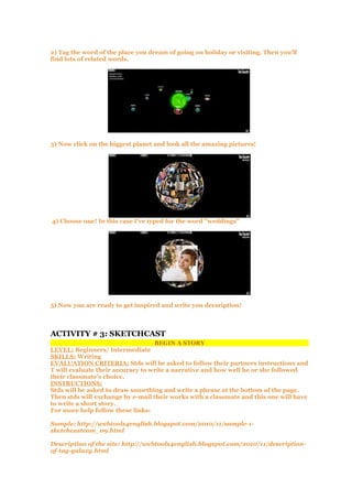 2) Tag the word of the place you dream of going on holiday or visiting. Then you'll
find lots of related words.
3) Now click on the biggest planet and look all the amazing pictures!
4) Choose one! In this case I've typed for the word "weddings"
5) Now you are ready to get inspired and write you decsription!
ACTIVITY # 3: SKETCHCAST
BEGIN A STORY
LEVEL: Beginners/ Intermediate
SKILLS: Writing
EVALUATION CRITERIA: Stds will be asked to follow their partners instructions and
T will evaluate their accuracy to write a narrative and how well he or she followed
their classmate's choice.
INSTRUCTIONS:
Stds will be asked to draw something and write a phrase at the bottom of the page.
Then stds will exchange by e-mail their works with a classmate and this one will have
to write a short story.
For more help follow these links:
Sample: http://webtools4english.blogspot.com/2010/11/sample-1-
sketchcastcom_09.html
Description of the site: http://webtools4english.blogspot.com/2010/11/description-
of-tag-galaxy.html
 