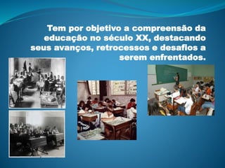 Tem por objetivo a compreensão da
educação no século XX, destacando
seus avanços, retrocessos e desafios a
serem enfrentados.
 