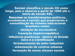Saviani classifica o século XX como
longo, pois o observa a partir de 1890 até o
início do século XXI.
Descreve as transformações políticas,
econômicas e sociais que propiciaram a
consolidação do sistema educacional
brasileiro como:
abolição da escravatura
transição império/república
influência positivista - ideário de Estado
laico e à cientifização
fortalecimento do setor industrial
urbanização de centros urbanos
formação de novas classes sociais
 